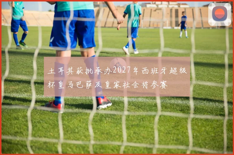 土耳其获批承办2027年西班牙超级杯皇马巴萨及皇家社会将参赛